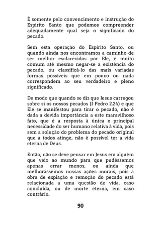 90
É somente pelo convencimento e instrução do
Espírito Santo que podemos compreender
adequadamente qual seja o significado do
pecado.
Sem esta operação do Espírito Santo, ou
quando ainda nos encontramos a caminho de
ser melhor esclarecidos por Ele, é muito
comum até mesmo negar-se a existência do
pecado, ou classificá-lo das mais variadas
formas possíveis que em pouco ou nada
correspondem ao seu verdadeiro e pleno
significado.
De modo que quando se diz que Jesus carregou
sobre si os nossos pecados (I Pedro 2.24) e que
Ele se manifestou para tirar o pecado, não é
dada a devida importância a este maravilhoso
fato, que é a resposta à única e principal
necessidade do ser humano relativa à vida, pois
sem a solução do problema do pecado original
que a todos atinge, não é possível ter a vida
eterna de Deus.
Então, não se deve pensar em Jesus em alguém
que veio ao mundo para que pudéssemos
apenas errar menos, ou ainda que
melhorássemos nossas ações morais, pois a
obra de expiação e remoção do pecado está
relacionada a uma questão de vida, caso
concluída, ou de morte eterna, em caso
contrário.
 