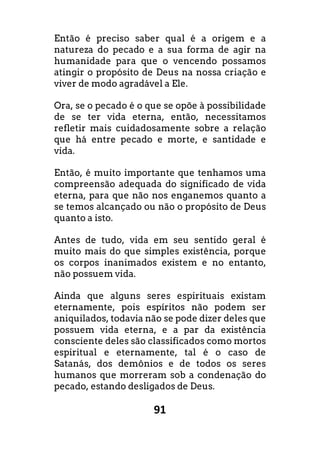 91
Então é preciso saber qual é a origem e a
natureza do pecado e a sua forma de agir na
humanidade para que o vencendo possamos
atingir o propósito de Deus na nossa criação e
viver de modo agradável a Ele.
Ora, se o pecado é o que se opõe à possibilidade
de se ter vida eterna, então, necessitamos
refletir mais cuidadosamente sobre a relação
que há entre pecado e morte, e santidade e
vida.
Então, é muito importante que tenhamos uma
compreensão adequada do significado de vida
eterna, para que não nos enganemos quanto a
se temos alcançado ou não o propósito de Deus
quanto a isto.
Antes de tudo, vida em seu sentido geral é
muito mais do que simples existência, porque
os corpos inanimados existem e no entanto,
não possuem vida.
Ainda que alguns seres espirituais existam
eternamente, pois espíritos não podem ser
aniquilados, todavia não se pode dizer deles que
possuem vida eterna, e a par da existência
consciente deles são classificados como mortos
espiritual e eternamente, tal é o caso de
Satanás, dos demônios e de todos os seres
humanos que morreram sob a condenação do
pecado, estando desligados de Deus.
 