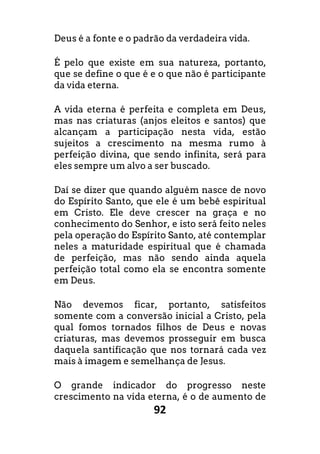 92
Deus é a fonte e o padrão da verdadeira vida.
É pelo que existe em sua natureza, portanto,
que se define o que é e o que não é participante
da vida eterna.
A vida eterna é perfeita e completa em Deus,
mas nas criaturas (anjos eleitos e santos) que
alcançam a participação nesta vida, estão
sujeitos a crescimento na mesma rumo à
perfeição divina, que sendo infinita, será para
eles sempre um alvo a ser buscado.
Daí se dizer que quando alguém nasce de novo
do Espírito Santo, que ele é um bebê espiritual
em Cristo. Ele deve crescer na graça e no
conhecimento do Senhor, e isto será feito neles
pela operação do Espírito Santo, até contemplar
neles a maturidade espiritual que é chamada
de perfeição, mas não sendo ainda aquela
perfeição total como ela se encontra somente
em Deus.
Não devemos ficar, portanto, satisfeitos
somente com a conversão inicial a Cristo, pela
qual fomos tornados filhos de Deus e novas
criaturas, mas devemos prosseguir em busca
daquela santificação que nos tornará cada vez
mais à imagem e semelhança de Jesus.
O grande indicador do progresso neste
crescimento na vida eterna, é o de aumento de
 