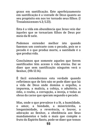 93
graus em santificação. Este aperfeiçoamento
em santificação é a vontade de Deus quanto ao
seu propósito em nos ter tornado seus filhos. (I
Tessalonicenses 4.3; 5.23).
Esta é a vida em abundância que Jesus veio dar
àqueles que se tornariam filhos de Deus por
meio da fé nele.
Podemos entender melhor isto quando
fazemos um contraste com o pecado, pois se o
pecado é o que produz morte, a santidade é o
que produz vida.
Concluímos que somente aqueles que forem
santificados têm acesso à vida eterna. Daí se
dizer que sem santificação ninguém verá o
Senhor, (Hb 12.14).
É fácil entendermos esta verdade quando
refletimos que de fato não se pode dizer que há
a vida de Deus onde domina o orgulho, a
impureza, a malícia, a cobiça, o adultério, o
ódio, o roubo, a corrupção, a inveja, e todas as
obras da carne que operam segundo o pecado.
Mas, onde o que prevalece é a fé, a humildade,
o amor, a bondade, a misericórdia, a
longanimidade, a reverência, o louvor, a
adoração ao Senhor, a obediência aos Seus
mandamentos e tudo o mais que compõe o
fruto do Espírito Santo, pode-se dizer que temos
 