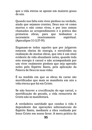 95
que a vida eterna se aposse em maiores graus
de nós.
Quando nos falta este viver piedoso na verdade,
ainda que sejamos crentes, Deus nos vê como
mortos e não como vivos, e por isso somos
chamados ao arrependimento e à prática das
primeiras obras, para que tenhamos o
necessário reavivamento espiritual.
(Apocalipse 3.1-3,17-19).
Enganam-se todos aqueles que por julgarem
estarem cheios de energia, e envolvidos na
realização de muitas obras, que isto é um sinal
evidente de vida abundante neles, quando toda
esta energia é carnal e não acompanhada por
um viver realmente piedoso que seja operado
neles pelo Espírito Santo, pela aplicação da
Palavra de Deus às suas vidas.
É na medida em que as obras da carne são
mortificadas que mais se manifesta em nós a
vida eterna que há em Cristo.
Se não houver a crucificação do ego carnal, a
mortificação do pecado, a vida ressurreta de
Cristo não se manifestará.
A verdadeira santidade que conduz à vida é
dependente das operações sobrenaturais do
Espírito Santo, mediante a obra realizada por
Jesus Cristo em nosso favor. A mera prática da
 