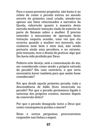 97
Para o nosso presente propósito, não basta ir ao
relato de como o pecado entrou no mundo
através do primeiro casal criado, atendo-nos
apenas aos fatos relacionados à narrativa da
Queda, sobretudo quanto à maneira desta
entrada mediante tentação vindo do exterior da
parte de Satanás sobre a mulher. É preciso
entender o mecanismo de operação desta
tentação naquela ocasião, uma vez que ela
ocorreu quando a mulher era inocente, não
conhecia nem bem e nem mal, não sendo
portanto ainda uma pecadora, e no entanto,
pela tentação, teve o desejo de praticar algo que
lhe havia sido proibido por Deus.
Poderia este desejo, sem a consumação do ato,
ser considerado como sendo a própria entrada
do pecado? Em caso contrário, o que seria
necessário haver também para que assim fosse
considerado?
Por que desde aquele primeiro pecado, toda a
descendência de Adão ficou encerrada no
pecado? Por que o pecado permanece ligado à
natureza dos próprios crentes, mesmo depois
da conversão deles?
Por que o pecado desagrada tanto a Deus que
como consequência produz a morte?
Estas e outras perguntas, procuraremos
responder nas linhas a seguir.
 