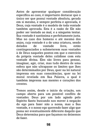 98
Antes de apresentar qualquer consideração
específica ao caso, é importante destacar que o
único ser que possui vontade absoluta, gerada
em si mesmo, e sempre perfeita e aprovada, é
Deus, cuja vontade é o modelo de toda vontade
também aprovada. Esta é a razão de Ele não
poder ser tentado ao mal, e a ninguém tentar.
Sua vontade é santíssima e perfeitamente justa.
Mas no caso dos homens e até mesmo dos
anjos, cuja vontade é a de uma criatura, sendo
dotados de vontade livre, estão
contingenciados a submeterem suas vontades
à de Deus naqueles pontos em que o exercício
da própria vontade deles colidisse com esta
vontade divina. Eles são livres para pensar,
imaginar, agir, criar, mas tudo dentro de uma
esfera que não ultrapasse os limites que lhes
são determinados por Deus, quer na lei natural
impressa em suas consciências, quer na lei
moral revelada em Sua Palavra, a qual é
também impressa nas mentes e corações dos
crentes.
Temos assim, desde o início da criação, um
campo aberto para um possível conflito de
vontades. Deus por um lado agindo pelo
Espírito Santo buscando nos mover à negação
do ego para fazer não a nossa, mas a Sua
vontade, e o nosso ego querendo fazer algo que
possa ser eventualmente diferente daquilo que
Deus determina para que façamos ou deixemos
de fazer.
 