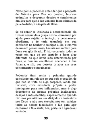 99
Neste ponto, podemos entender que a proposta
de Satanás para Eva no paraíso, buscava
estimular e despertar desejos e sentimentos
em Eva para que a sua vontade fosse conduzida
pela do diabo, e não pela de Deus.
Se ao sentir-se inclinada à desobediência ela
tivesse recorrido à graça divina, clamando por
ajuda para rejeitar a tentação e permanecer
obediente, a fé teria triunfado em sua
confiança no Senhor e sujeição a Ele, e em vez
de um ato pecaminoso, haveria um motivo para
Deus ser glorificado. E isto ocorreria todas as
vezes em que ao ser tentado a fazer algo
diferente do que havia sido determinado por
Deus, o homem escolhesse obedecer à Sua
Palavra, e não aos desejos criados em seus
pensamentos e imaginação.
Podemos tirar assim a primeira grande
conclusão em ralação ao que seja o pecado, de
que não se trata de algo corpóreo, ainda que
invisível, com existência própria e poder
inteligente para nos influenciar, mas é algo
decorrente de nossas próprias inclinações,
desejos e más escolhas, especialmente quando
não nos permitimos ser dirigidos e instruídos
por Deus, e não nos exercitamos em sujeitar
todas as nossas faculdades a Ele para agir
conforme a Sua santa, boa, perfeita e agradável
vontade.
 