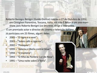 Roberto Remigio Benigni (Guido Orefice) nasceu a 27 de Outubro de 1952,
em Castiglion Fiorentino, Toscana, Itália. «A Vida É Bela» é um one-man-
show, pois Roberto Benigni (co-)escreve, dirige e interpreta.
É um premiado actor e director de cinema e televisão italiano.
Já participou em 25 filmes, alguns deles:
• 2005 – “O tigre e a neve”;
• 2003 – “Sobre café e cigarros”;
• 2002 – “Pinóquio”;
• 1999 – “Asterix e Obelix contra César”;
• 1994 – “O monstro”;
• 1993 – “O filho da Pantera Cor-de-Rosa”;
• 1991 – “Uma noite sobre a Terra”.
 