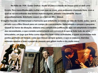 Na Itália de 1939, Guido Orefice muda-se para a cidade de Arezzo para aí abrir uma
livraria. Fica maravilhado pela mulher com que se cruza, uma professora chamada Dora, com a
qual se vai encontrando das formas mais invulgares, primeiro casualmente, depois
propositadamente. Entretanto casam-se e têm um filho, Giosué.
O regime fascista vai interromper a harmonia que entretanto se instala na vida de Guido, judeu, que é
levado com o filho Giosué para um campo de concentração. Determinado a poupar o pequeno
Giosué ao horror da situação, elabora uma complicada justificação, que vai adaptando à medida
das necessidades, e que consiste sumariamente em convencê-lo que se trata tudo de uma
brincadeira, um jogo que tinha como objectivo fazer várias actividades, e quem acumulasse mais
pontos ganharia um tanque, coisa que Giosué sempre quisera, e que os soldados Alemães
estavam apenas a fazer o papel de pessoas que gritam muito e são muito maus.
 