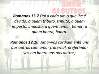 Romanos 13.7 Dai a cada um o que lhe é
devido: a quem tributo, tributo; a quem
imposto, imposto; a quem temor, temor; a
quem honra, honra.
Romanos 12.10 Amai-vos cordialmente uns
aos outros com amor fraternal, preferindo-
vos em honra uns aos outros;
 