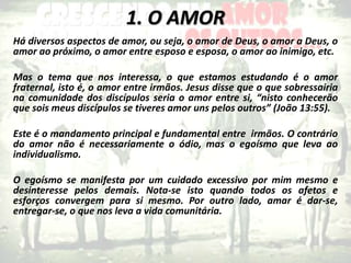 1. O AMOR
Há diversos aspectos de amor, ou seja, o amor de Deus, o amor a Deus, o
amor ao próximo, o amor entre esposo e esposa, o amor ao inimigo, etc.
Mas o tema que nos interessa, o que estamos estudando é o amor
fraternal, isto é, o amor entre irmãos. Jesus disse que o que sobressairia
na comunidade dos discípulos seria o amor entre si, “nisto conhecerão
que sois meus discípulos se tiveres amor uns pelos outros” (João 13:55).
Este é o mandamento principal e fundamental entre irmãos. O contrário
do amor não é necessariamente o ódio, mas o egoísmo que leva ao
individualismo.
O egoísmo se manifesta por um cuidado excessivo por mim mesmo e
desinteresse pelos demais. Nota-se isto quando todos os afetos e
esforços convergem para si mesmo. Por outro lado, amar é dar-se,
entregar-se, o que nos leva a vida comunitária.
 