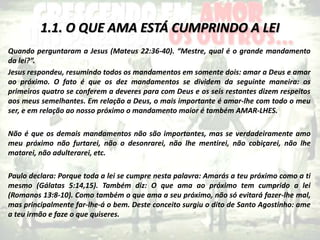1.1. O QUE AMA ESTÁ CUMPRINDO A LEI
Quando perguntaram a Jesus (Mateus 22:36-40). “Mestre, qual é o grande mandamento
da lei?”.
Jesus respondeu, resumindo todos os mandamentos em somente dois: amar a Deus e amar
ao próximo. O fato é que os dez mandamentos se dividem da seguinte maneira: os
primeiros quatro se conferem a deveres para com Deus e os seis restantes dizem respeitos
aos meus semelhantes. Em relação a Deus, o mais importante é amar-lhe com todo o meu
ser, e em relação ao nosso próximo o mandamento maior é também AMAR-LHES.
Não é que os demais mandamentos não são importantes, mas se verdadeiramente amo
meu próximo não furtarei, não o desonrarei, não lhe mentirei, não cobiçarei, não lhe
matarei, não adulterarei, etc.
Paulo declara: Porque toda a lei se cumpre nesta palavra: Amarás a teu próximo como a ti
mesmo (Gálatas 5:14,15). Também diz: O que ama ao próximo tem cumprido a lei
(Romanos 13:8-10). Como também o que ama a seu próximo, não só evitará fazer-lhe mal,
mas principalmente far-lhe-á o bem. Deste conceito surgiu o dito de Santo Agostinho: ame
a teu irmão e faze o que quiseres.
 
