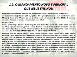 1.2. O MANDAMENTO NOVO E PRINCIPAL
QUE JESUS ENSINOU
Um novo mandamento vos dou: Que vos ameis uns aos outros como vos tenho amado, assim
amai uns aos outros (João 13:34; 15:12,17; I João 2:7-10; 3:23).Por que este é um mandamento novo?
Moisés já havia dito: “Amarás ao teu próximo como a ti mesmo” (Levitico 19:18). O novo do
mandamento de Jesus consiste em que nos amemos COMO
ELE NOS AMOU.
Jesus é a encarnação do amor. Nunca ninguém pode dizer: “Ame assim como eu lhe amo”. Jesus é a
medida e expressão concreta, prática e visível do amor. Seus discípulos puderam apreciar o amor em
uma dimensão prática e não em definições teóricas. Jesus nos atinge e transforma a vida com este
mandamento: DEVEMOS AMAR NOSSOS IRMÃOS COMO JESUS NOS AMOU.
Podemos dizer: da mesma maneira, com o mesmo interesse, com a mesma força, com a mesma
plenitude, com o mesmo espírito, com as mesmas implicações, com o mesmo compromisso (João 3:16
e I João 3:16)., recordemos que o propósito de Deus é que sejamos iguais a Jesus em tudo. O rasgo
principal e que sobressai na vida e caráter de Jesus é o seu amor para conosco. É um mandamento: o
que se faz com um mandamento? Simplesmente se obedece. Cristo não apela a nossos sentimentos,
mas a nossa vontade. Se o amor ao meu irmão se baseasse nos meus sentimentos seria um amor débil
e flutuante. Determino amar a meu irmão em obediência ao Senhor; é um mandamento e eu obedeço;
na obediência rompe-se o poder que já estava dentro de mim pelo Espírito. Depois os sentimentos
seguirão a minha ação. Na obediência com fé se desata a benção de Deus. (Tiago 1:26,27 / Mateus
5:21-22 / Romanos 12:10 / Colossenses 3:14/ I Tessalonicenses 4:9 / I Pedro 2:17 ; 3:8 / Hebreus 13:1 /
II João 5,6 / I Tessalonicenses 5:12-22).
 