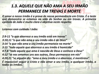 1.3. AQUELE QUE NÃO AMA A SEU IRMÃO
PERMANECE EM TREVAS E MORTE
O amor a nosso irmão é a prova de nossa permanência em Cristo. É o teste
que demonstra se estamos na vida do Senhor ou em trevas. A primeira
epístola de João é muito clara e objetiva neste respeito:
Leiamos com cuidado I João:
2:9-11 “o que aborrece a seu irmão está em trevas”
3:10,11 “o que não ama a seu irmão não é de Deus”
3:14 “o que não ama a seu irmão permanece na morte”
3:15 “todo aquele que aborrece a seu irmão é homicida”
4:7,8 “todo aquele que ama é nascido de Deus e conhece a Deus”
4:12 “se nos amamos uns aos outros, Deus permanece em nós”
4:20,21 “se alguém diz: “amo a meu irmão e o aborrece, é mentiroso”.
É impossível seguir a Cristo e não amar a seu irmão, a qualquer irmão, a
todos os irmãos.
 