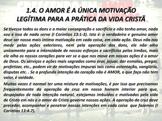 1.4. O AMOR É A ÚNICA MOTIVAÇÃO
LEGÍTIMA PARA A PRÁTICA DA VIDA CRISTÃ
Se tivesse todos os dons e a maior consagração e sacrifício e não tenho amor, nada
sou e isso de nada serve (I Coríntios 13:1-3). Isto é: o verdadeiro e genuíno amor
deve ser nossa mais íntima motivação em cada coisa, em cada ação. Deus não nos
mede pelas ações exteriores, nem pela operação dos dons, ele não olha
unicamente para a intensidade de nossos esforços e sacrifícios pelos irmãos, mais
ele olha os nossos corações para ver se o que nos move em nossas ações é o amor
de Deus. Os serviços e ações mais sagrados como orar, jejuar, dar esmolas, pregar,
profetizar, etc., podem vir de motivações impuras tais como ostentação, vanglória,
disputas etc. . Se a profunda intenção do coração não é AMOR, o que faço não tem
valor, é vaidade.
Muitas vezes é normal ter uma mistura de motivações, é por isso que precisamos
frequentemente da operação da cruz em nosso homem interior para que,
despojados de toda intenção natural, estejamos imbuídos e motivados pela vida
de Cristo em nós e o amor de Cristo governe nossas ações. A operação da cruz deve
preceder, acompanhar e penetrar nossas intenções em cada coisa que fazemos (I
Coríntios 13:4-7).
 