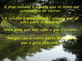 A pior solidão é aquela que se sente na
companhia de outros.
A solidão é uma gota no oceano que só
olha para si mesma .
Uma gota que não sabe o que é oceano.
Amigos são a outra parte do oceano
que a gota procura...
 