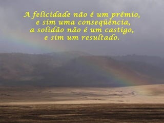 A felicidade não é um prêmio,
e sim uma conseqüência,
a solidão não é um castigo,
e sim um resultado.
 