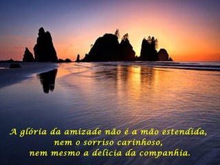 A glória da amizade não é a mão estendida,
nem o sorriso carinhoso,
nem mesmo a delicia da companhia.
 
