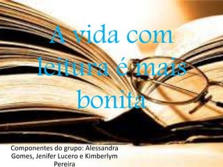 A vida com 
leitura é mais 
bonita 
Componentes do grupo: Alessandra 
Gomes, Jenifer Lucero e Kimberlym 
Pereira 
 