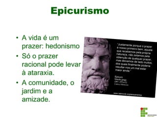 Epicurismo
• A vida é um
prazer: hedonismo
• Só o prazer
racional pode levar
à ataraxia.
• A comunidade, o
jardim e a
amizade.
 