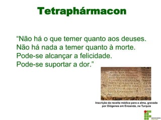 Tetraphármacon
“Não há o que temer quanto aos deuses.
Não há nada a temer quanto à morte.
Pode-se alcançar a felicidade.
Pode-se suportar a dor.”
Inscrição da receita médica para a alma, gravada
por Diógenes em Enoanda, na Turquia
 