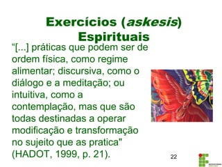 Exercícios (askesis)
Espirituais
“[...] práticas que podem ser de
ordem física, como regime
alimentar; discursiva, como o
diálogo e a meditação; ou
intuitiva, como a
contemplação, mas que são
todas destinadas a operar
modificação e transformação
no sujeito que as pratica"
(HADOT, 1999, p. 21). 22
 