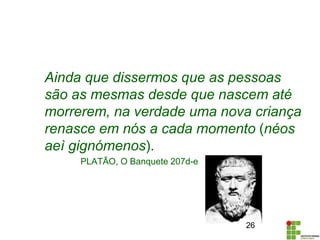 Ainda que dissermos que as pessoas
são as mesmas desde que nascem até
morrerem, na verdade uma nova criança
renasce em nós a cada momento (néos
aeì gignómenos).
PLATÃO, O Banquete 207d-e
26
 