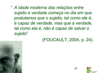 “ A idade moderna das relações entre
sujeito e verdade começa no dia em que
postulamos que o sujeito, tal como ele é,
é capaz de verdade, mas que a verdade,
tal como ela é, não é capaz de salvar o
sujeito”
(FOUCAULT, 2004, p. 24).
27
 