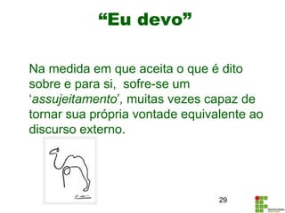 “Eu devo”
Na medida em que aceita o que é dito
sobre e para si, sofre-se um
‘assujeitamento’, muitas vezes capaz de
tornar sua própria vontade equivalente ao
discurso externo.
29
 