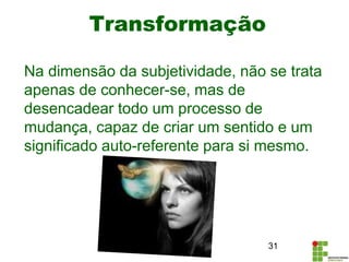 Transformação
Na dimensão da subjetividade, não se trata
apenas de conhecer-se, mas de
desencadear todo um processo de
mudança, capaz de criar um sentido e um
significado auto-referente para si mesmo.
31
 