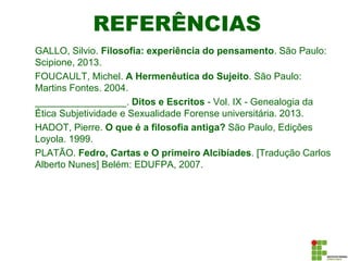 REFERÊNCIAS
GALLO, Silvio. Filosofia: experiência do pensamento. São Paulo:
Scipione, 2013.
FOUCAULT, Michel. A Hermenêutica do Sujeito. São Paulo:
Martins Fontes. 2004.
_________________. Ditos e Escritos - Vol. IX - Genealogia da
Ética Subjetividade e Sexualidade Forense universitária. 2013.
HADOT, Pierre. O que é a filosofia antiga? São Paulo, Edições
Loyola. 1999.
PLATÃO. Fedro, Cartas e O primeiro Alcibíades. [Tradução Carlos
Alberto Nunes] Belém: EDUFPA, 2007.
 