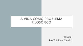 A VIDA COMO PROBLEMA
FILOSÓFICO
Filosofia
Prof.ª: Juliana Camilo
 
