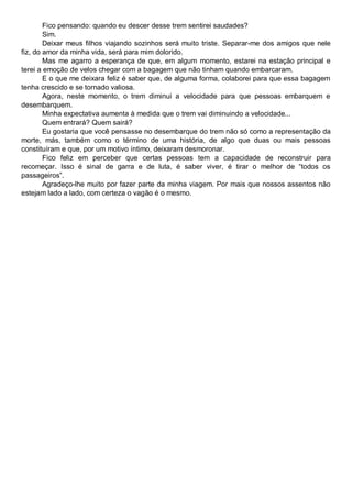 Fico pensando: quando eu descer desse trem sentirei saudades?
Sim.
Deixar meus filhos viajando sozinhos será muito triste. Separar-me dos amigos que nele
fiz, do amor da minha vida, será para mim dolorido.
Mas me agarro a esperança de que, em algum momento, estarei na estação principal e
terei a emoção de velos chegar com a bagagem que não tinham quando embarcaram.
E o que me deixara feliz é saber que, de alguma forma, colaborei para que essa bagagem
tenha crescido e se tornado valiosa.
Agora, neste momento, o trem diminui a velocidade para que pessoas embarquem e
desembarquem.
Minha expectativa aumenta à medida que o trem vai diminuindo a velocidade...
Quem entrará? Quem sairá?
Eu gostaria que você pensasse no desembarque do trem não só como a representação da
morte, más, também como o término de uma história, de algo que duas ou mais pessoas
constituíram e que, por um motivo íntimo, deixaram desmoronar.
Fico feliz em perceber que certas pessoas tem a capacidade de reconstruir para
recomeçar. Isso é sinal de garra e de luta, é saber viver, é tirar o melhor de “todos os
passageiros”.
Agradeço-lhe muito por fazer parte da minha viagem. Por mais que nossos assentos não
estejam lado a lado, com certeza o vagão é o mesmo.
 