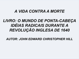 A VIDA CONTRA A MORTE
LIVRO: O MUNDO DE PONTA-CABEÇA
IDÉIAS RADICAIS DURANTE A
REVOLUÇÃO INGLESA DE 1640
AUTOR: JOHN EDWARD CHRISTOPHER HILL
 