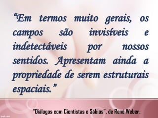 “Diálogos com Cientistas e Sábios”, de René Weber.
“Em termos muito gerais, os
campos são invisíveis e
indetectáveis por nossos
sentidos. Apresentam ainda a
propriedade de serem estruturais
espaciais.”
 