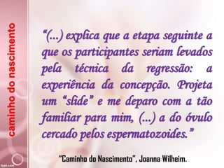 caminhodonascimento
“(...) explica que a etapa seguinte a
que os participantes seriam levados
pela técnica da regressão: a
experiência da concepção. Projeta
um “slide” e me deparo com a tão
familiar para mim, (...) a do óvulo
cercado pelos espermatozoides.”
“Caminho do Nascimento”, Joanna Wilheim.
 