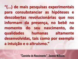 “(...) de mais pesquisas experimentais
para consubstanciar as hipóteses e
descobertas revolucionárias que nos
informam da presença, no bebê no
momento do seu nascimento, de
qualidades humanas altamente
desenvolvidas, tais como por exemplo
a intuição e o altruísmo.”
“Caminho do Nascimento”, Joanna Wilheim.
 