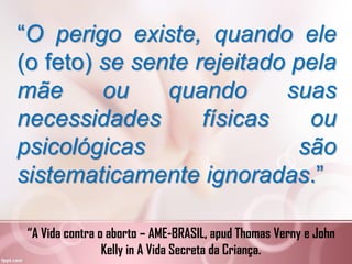 “O perigo existe, quando ele
(o feto) se sente rejeitado pela
mãe ou quando suas
necessidades físicas ou
psicológicas são
sistematicamente ignoradas.”
“A Vida contra o aborto – AME-BRASIL, apud Thomas Verny e John
Kelly in A Vida Secreta da Criança.
 