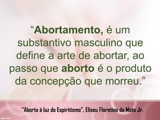“Abortamento, é um
substantivo masculino que
define a arte de abortar, ao
passo que aborto é o produto
da concepção que morreu.”
“Aborto à luz do Espiritismo”, Eliseu Floretino da Mota Jr.
 