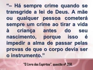 “– Há sempre crime quando se
transgride a lei de Deus. A mãe
ou qualquer pessoa cometerá
sempre um crime ao tirar a vida
à criança antes do seu
nascimento, porque isso é
impedir a alma de passar pelas
provas de que o corpo devia ser
o instrumento.”
“O Livro dos Espíritos”, questão nº 358.
 
