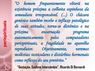 perispirituais “O homem frequentemente obterá na
existência próxima a colheita espinhosa da
semeadura irresponsável. (...) O chácara
genésico também recebe o influxo patológico
de suas atitudes, torna-se distônico e na
próxima encarnação programa
automaticamente pelos computadores
perispirituais, a fragilidade no aparelho
reprodutor. Objetivamente, veremos
moléstias testiculares e distúrbios hormonais
como reflexos do seu pretérito.”
“Gestação, Sublime Intercâmbio”, Ricardo Di Bernardi
 