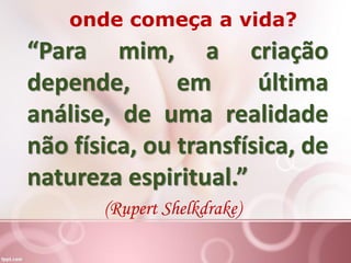 “Para mim, a criação
depende, em última
análise, de uma realidade
não física, ou transfísica, de
natureza espiritual.”
(Rupert Shelkdrake)
onde começa a vida?
 