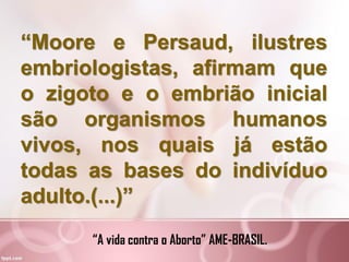 “Moore e Persaud, ilustres
embriologistas, afirmam que
o zigoto e o embrião inicial
são organismos humanos
vivos, nos quais já estão
todas as bases do indivíduo
adulto.(...)”
“A vida contra o Aborto” AME-BRASIL.
 