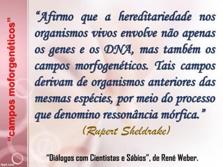 “camposmoforgenéticos”
“Afirmo que a hereditariedade nos
organismos vivos envolve não apenas
os genes e os DNA, mas também os
campos morfogenéticos. Tais campos
derivam de organismos anteriores das
mesmas espécies, por meio do processo
que denomino ressonância mórfica.”
(Rupert Sheldrake)
“Diálogos com Cientistas e Sábios”, de René Weber.
 