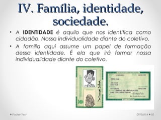 IIVV.. FFaammíílliiaa,, iiddeennttiiddaaddee,, 
ssoocciieeddaaddee.. 
• A IDENTIDADE é aquilo que nos identifica como 
cidadão. Nossa individualidade diante do coletivo. 
• A família aqui assume um papel de formação 
dessa identidade. É ela que irá formar nossa 
individualidade diante do coletivo. 
Footer Text 09/16/14 10 
 