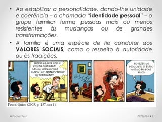 • Ao estabilizar a personalidade, dando-lhe unidade 
e coerência – a chamada “identidade pessoal” – o 
grupo familiar forma pessoas mais ou menos 
resistentes às mudanças ou às grandes 
transformações. 
• A família é uma espécie de fio condutor dos 
VALORES SOCIAIS, como o respeito à autoridade 
ou às tradições. 
Footer Text 09/16/14 11 
 