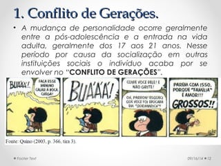 11.. CCoonnfflliittoo ddee GGeerraaççõõeess.. 
• A mudança de personalidade ocorre geralmente 
entre a pós-adolescência e a entrada na vida 
adulta, geralmente dos 17 aos 21 anos. Nesse 
período por causa da socialização em outras 
instituições sociais o indivíduo acaba por se 
envolver no “CONFLITO DE GERAÇÕES”. 
Footer Text 09/16/14 12 
 