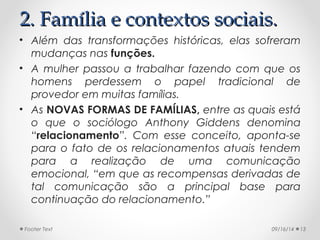 22.. FFaammíílliiaa ee ccoonntteexxttooss ssoocciiaaiiss.. 
• Além das transformações históricas, elas sofreram 
mudanças nas funções. 
• A mulher passou a trabalhar fazendo com que os 
homens perdessem o papel tradicional de 
provedor em muitas famílias. 
• As NOVAS FORMAS DE FAMÍLIAS, entre as quais está 
o que o sociólogo Anthony Giddens denomina 
“relacionamento”. Com esse conceito, aponta-se 
para o fato de os relacionamentos atuais tendem 
para a realização de uma comunicação 
emocional, “em que as recompensas derivadas de 
tal comunicação são a principal base para 
continuação do relacionamento.” 
Footer Text 09/16/14 13 
 