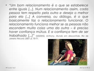 • “Um bom relacionamento é o que se estabelece 
entre iguais [...]. Num relacionamento assim, cada 
pessoa tem respeito pela outra e deseja o melhor 
para ela [...] A conversa, ou diálogo, é o que 
basicamente faz o relacionamento funcionar. O 
relacionamento funciona melhor se as pessoas não 
escondem muita coisa uma da outra – é preciso 
haver confiança mútua. E a confiança tem de ser 
trabalhada [...]” GIDDENS, Anthony. Mundo em descontrole. Rio de 
Janeiro: Record, 2007. p. 70-71. 
Footer Text 09/16/14 14 
 