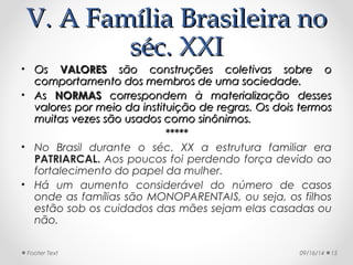VV.. AA FFaammíílliiaa BBrraassiilleeiirraa nnoo 
sséécc.. XXXXII 
• OOss VVAALLOORREESS ssããoo ccoonnssttrruuççõõeess ccoolleettiivvaass ssoobbrree oo 
ccoommppoorrttaammeennttoo ddooss mmeemmbbrrooss ddee uummaa ssoocciieeddaaddee.. 
• AAss NNOORRMMAASS ccoorrrreessppoonnddeemm àà mmaatteerriiaalliizzaaççããoo ddeesssseess 
vvaalloorreess ppoorr mmeeiioo ddaa iinnssttiittuuiiççããoo ddee rreeggrraass.. OOss ddooiiss tteerrmmooss 
mmuuiittaass vveezzeess ssããoo uussaaddooss ccoommoo ssiinnôônniimmooss.. 
********** 
• No Brasil durante o séc. XX a estrutura familiar era 
PATRIARCAL. Aos poucos foi perdendo força devido ao 
fortalecimento do papel da mulher. 
• Há um aumento considerável do número de casos 
onde as famílias são MONOPARENTAIS, ou seja, os filhos 
estão sob os cuidados das mães sejam elas casadas ou 
não. 
Footer Text 09/16/14 15 
 