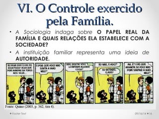 VVII.. OO CCoonnttrroollee eexxeerrcciiddoo 
ppeellaa FFaammíílliiaa.. 
• A Sociologia indaga sobre O PAPEL REAL DA 
FAMÍLIA E QUAIS RELAÇÕES ELA ESTABELECE COM A 
SOCIEDADE? 
• A instituição familiar representa uma ideia de 
AUTORIDADE. 
Footer Text 09/16/14 16 
 