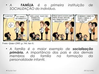 • A FAMÍLIA é a primeira instituição de 
SOCIALIZAÇÃO do indivíduo. 
• A família é o maior exemplo de socialização 
primária. A importância dos pais e dos demais 
membros da família na formação da 
personalidade infantil. 
Footer Text 09/16/14 5 
 