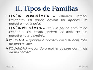 IIII.. TTiippooss ddee FFaammíílliiaass 
• FAMÍLIA MONOGÂMICA – Estrutura familiar 
Ocidental. Os casais devem ter apenas um 
parceiro matrimonial. 
• FAMÍLIA POLIGÂMICA – Estrutura pouco comum no 
Ocidente. Os casais podem ter mais de um 
parceiro no matrimônio. 
 POLIGINIA – quando o homem casa-se com mais 
de uma mulher. 
 POLIANDRIA – quando a mulher casa-se com mais 
de um homem. 
Footer Text 09/16/14 6 
 